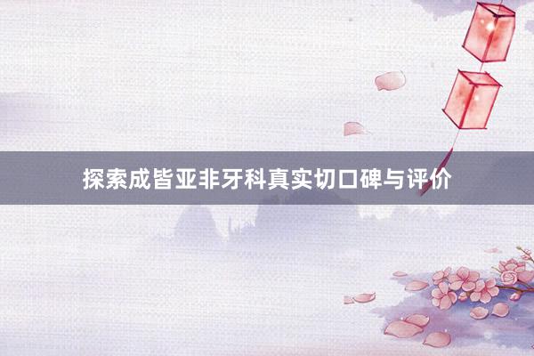 探索成皆亚非牙科真实切口碑与评价