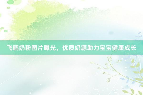 飞鹤奶粉图片曝光，优质奶源助力宝宝健康成长