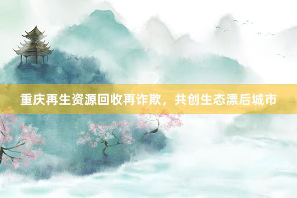 重庆再生资源回收再诈欺，共创生态漂后城市