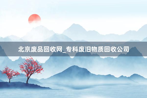 北京废品回收网_专科废旧物质回收公司