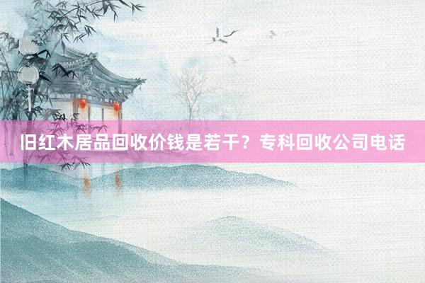 旧红木居品回收价钱是若干？专科回收公司电话
