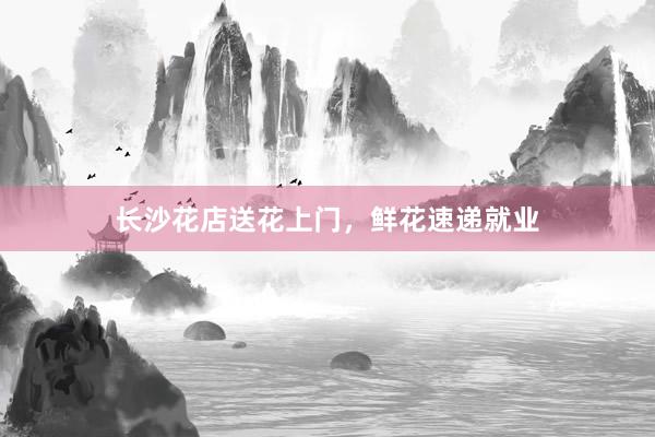 长沙花店送花上门，鲜花速递就业