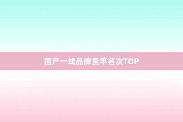国产一线品牌鱼竿名次TOP